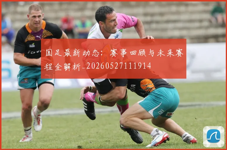 国足最新动态:赛事回顾与未来赛程全解析_20260527111914