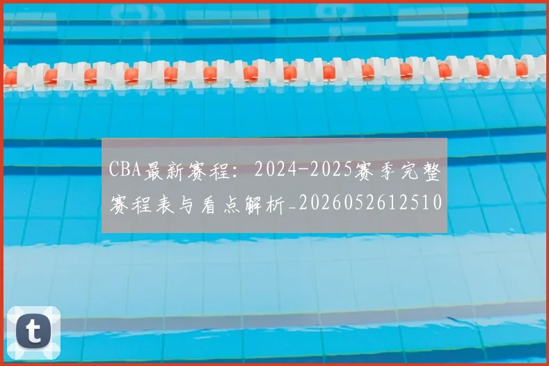 CBA最新赛程：2024-2025赛季完整赛程表与看点解析_20260526125103