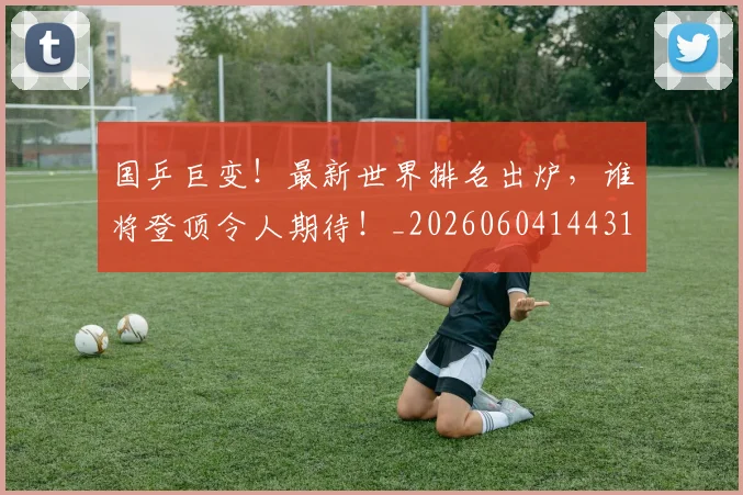 国乒巨变！最新世界排名出炉，谁将登顶令人期待！_20260604144314_20260707013320