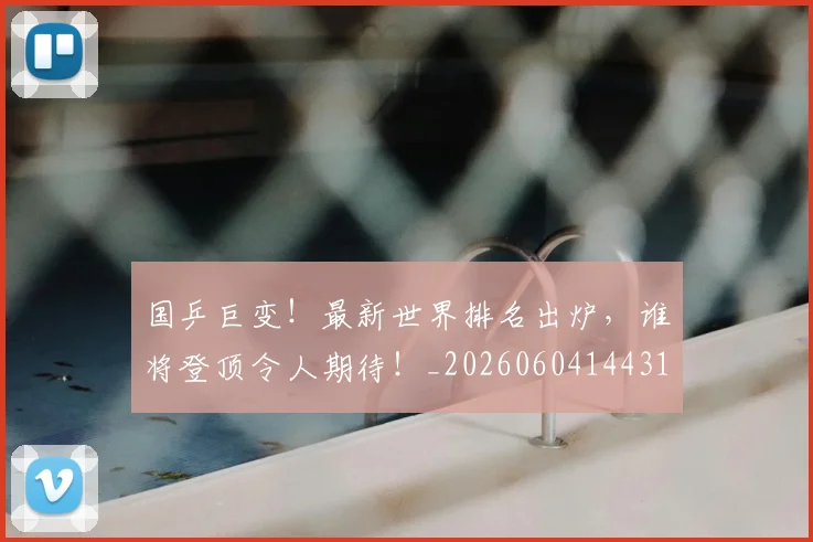 国乒巨变！最新世界排名出炉，谁将登顶令人期待！_20260604144314