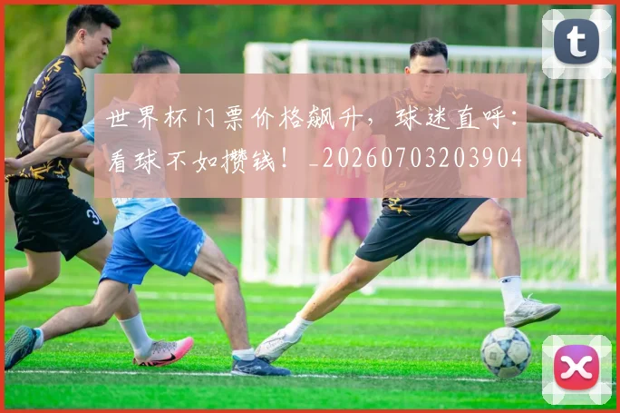 世界杯门票价格飙升，球迷直呼：看球不如攒钱！_20260703203904