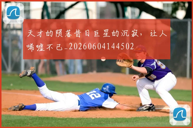 天才的陨落昔日巨星的沉寂,让人唏嘘不已_20260604144502