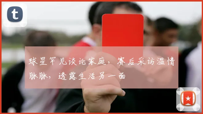 球星罕见谈论家庭,赛后采访温情脉脉,透露生活另一面