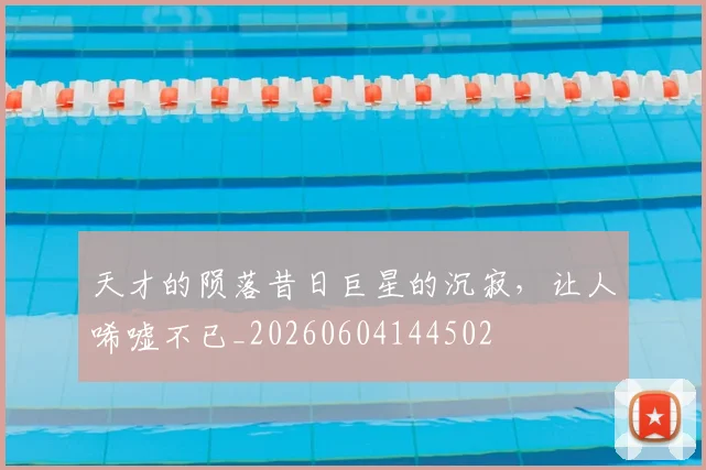 天才的陨落昔日巨星的沉寂，让人唏嘘不已_20260604144502